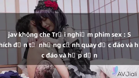 jav không che Trải nghiệm phim sex : Sự kích thích đến từ những cảnh quay độc đáo và hấp dẫn
