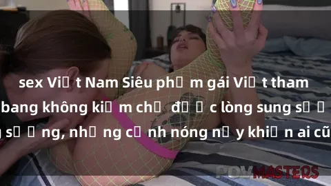 sex Việt Nam Siêu phẩm gái Việt tham gia trong buổi gangbang không kiềm chế được lòng sung sướng, những cảnh nóng nảy khiến ai cũng phải mãn nhãn