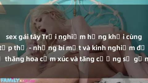 sex gái tây Trải nghiệm hứng khởi cùng với việc làm tình tập thể - những bí mật và kinh nghiệm để thăng hoa cảm xúc và tăng cường sự gắn kết trong mối quan hệ