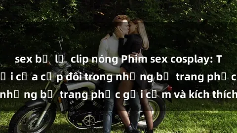 sex bị lộ clip nóng Phim sex cosplay: Trải nghiệm tuyệt vời của cặp đôi trong những bộ trang phục gợi cảm và kích thích