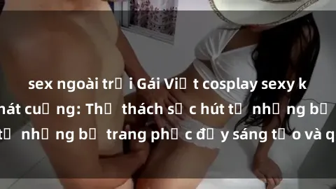 sex ngoài trời Gái Việt cosplay sexy khiến fan hâm mộ phát cuồng: Thử thách sức hút từ những bộ trang phục đầy sáng tạo và quyến rũ!