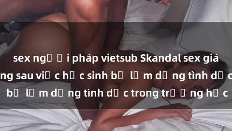 sex người pháp vietsub Skandal sex giáo viên: Sự thật đằng sau việc học sinh bị lạm dụng tình dục trong trường học