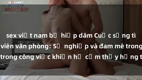 sex việt nam bị hiếp dâm Cuộc sống tình dục của nhân viên văn phòng: Sự nghiệp và đam mê trong công việc khiến họ cảm thấy hứng thú với tình dục?