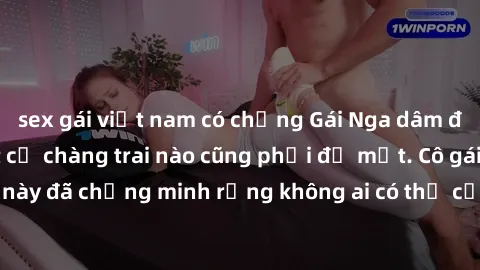 sex gái việt nam có chồng Gái Nga dâm đãng khiến tim bất cứ chàng trai nào cũng phải đỏ mặt. Cô gái xinh đẹp này đã chứng minh rằng không ai có thể cưỡng lại khi cô làm tình đắm say.