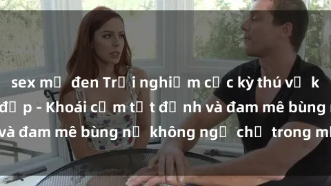 sex mỹ đen Trải nghiệm cực kỳ thú vị khi làm tình với gái đẹp - Khoái cảm tột đỉnh và đam mê bùng nổ không ngờ chỉ trong một đêm!
