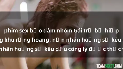 phim sex bạo dâm nhóm Gái trẻ bị hiếp dâm bạo lực trong khu rừng hoang, nạn nhân hoảng sợ kêu cầu công lý được thực thi
