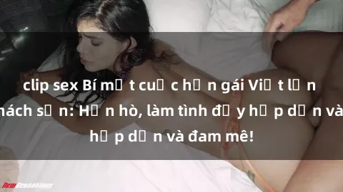 clip sex Bí mật cuộc hẹn gái Việt lần đầu ở khách sạn: Hẹn hò, làm tình đầy hấp dẫn và đam mê!