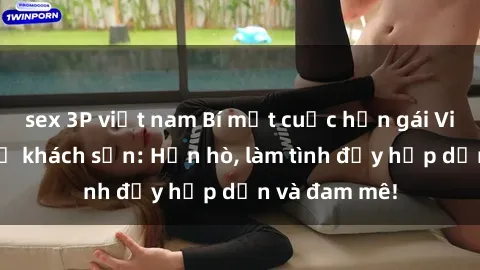 sex 3P việt nam Bí mật cuộc hẹn gái Việt lần đầu ở khách sạn: Hẹn hò, làm tình đầy hấp dẫn và đam mê!