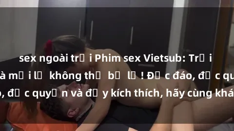 sex ngoài trời Phim sex Vietsub: Trải nghiệm hấp dẫn và mới lạ không thể bỏ lỡ! Độc đáo, độc quyền và đầy kích thích, hãy cùng khám phá ngay!