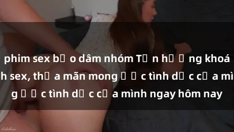 phim sex bạo dâm nhóm Tận hưởng khoái cảm với gái xinh sex, thỏa mãn mong ước tình dục của mình ngay hôm nay