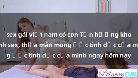 sex gái việt nam có con Tận hưởng khoái cảm với gái xinh sex, thỏa mãn mong ước tình dục của mình ngay hôm nay