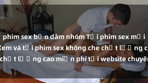 phim sex bạo dâm nhóm Tải phim sex mới nhất hot nhất - Xem và tải phim sex không che chất lượng cao miễn phí tại website chuyên nghiệp.