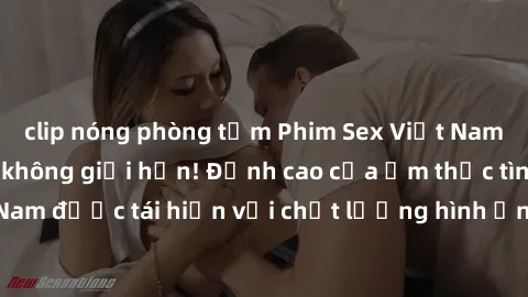 clip nóng phòng tắm Phim Sex Việt Nam HD - Xem ngay và không giới hạn! Đỉnh cao của ẩm thực tình dục Việt Nam được tái hiện với chất lượng hình ảnh sắc nét. Hãy thưởng thức ngay!