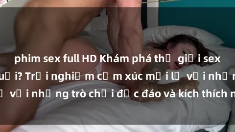 phim sex full HD Khám phá thế giới sex trực tuyến: Hơn tuổi? Trải nghiệm cảm xúc mới lạ với những trò chơi độc đáo và kích thích người lớn
