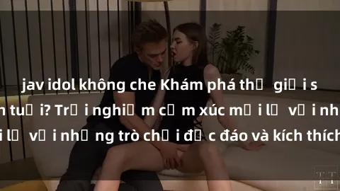 jav idol không che Khám phá thế giới sex trực tuyến: Hơn tuổi? Trải nghiệm cảm xúc mới lạ với những trò chơi độc đáo và kích thích người lớn