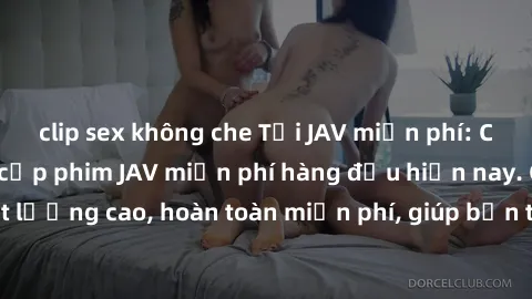 clip sex không che Tải JAV miễn phí: Các trang web cung cấp phim JAV miễn phí hàng đầu hiện nay. Các tác phẩm chất lượng cao, hoàn toàn miễn phí, giúp bạn thỏa mãn niềm đam mê mà không tốn kém.