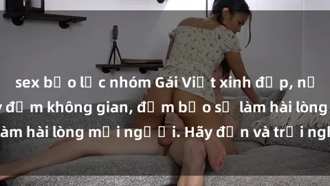 sex bạo lực nhóm Gái Việt xinh đẹp, nồng nàn làm tình say đắm không gian, đảm bảo sẽ làm hài lòng mọi người. Hãy đến và trải nghiệm ngay!