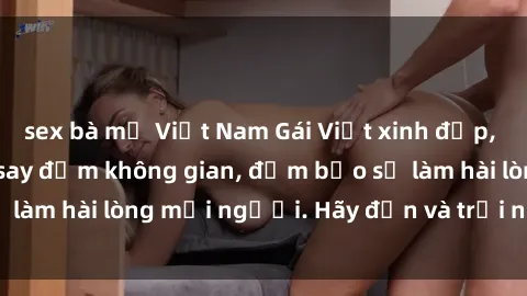 sex bà mẹ Việt Nam Gái Việt xinh đẹp, nồng nàn làm tình say đắm không gian, đảm bảo sẽ làm hài lòng mọi người. Hãy đến và trải nghiệm ngay!