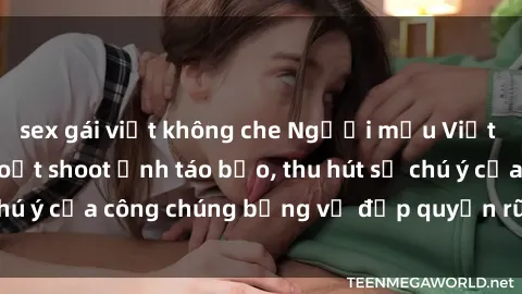 sex gái việt không che Người mẫu Việt Nam gây sốt với loạt shoot ảnh táo bạo, thu hút sự chú ý của công chúng bằng vẻ đẹp quyến rũ và gợi cảm.