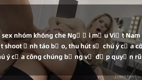 sex nhóm không che Người mẫu Việt Nam gây sốt với loạt shoot ảnh táo bạo, thu hút sự chú ý của công chúng bằng vẻ đẹp quyến rũ và gợi cảm.