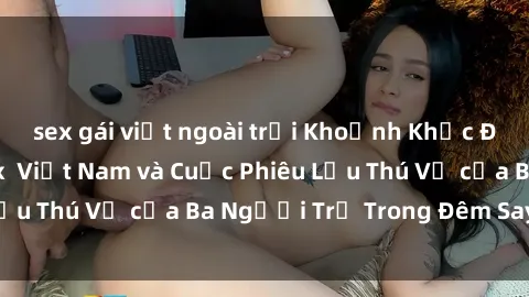 sex gái việt ngoài trời Khoảnh Khắc Đầy Kịch Tính: Sex  Việt Nam và Cuộc Phiêu Lưu Thú Vị của Ba Người Trẻ Trong Đêm Say Đắm