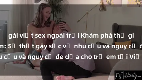 gái việt sex ngoài trời Khám phá thế giới sex loli Việt Nam: Sự thật gây sốc về nhu cầu và nguy cơ đe dọa cho trẻ em tại Việt Nam