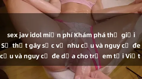 sex jav idol miễn phí Khám phá thế giới sex loli Việt Nam: Sự thật gây sốc về nhu cầu và nguy cơ đe dọa cho trẻ em tại Việt Nam