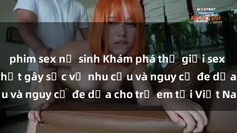 phim sex nữ sinh Khám phá thế giới sex loli Việt Nam: Sự thật gây sốc về nhu cầu và nguy cơ đe dọa cho trẻ em tại Việt Nam