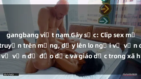 gangbang việt nam Gây sốc: Clip sex mẹ con Việt Nam lan truyền trên mạng, dấy lên lo ngại về vấn đề đạo đức và giáo dục trong xã hội hiện nay.