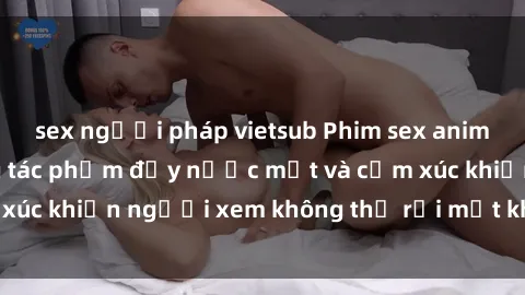 sex người pháp vietsub Phim sex anime đỉnh cao: Những tác phẩm đầy nước mắt và cảm xúc khiến người xem không thể rời mắt khỏi màn hình