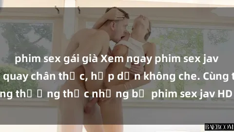 phim sex gái già Xem ngay phim sex jav HD với những cảnh quay chân thực, hấp dẫn không che. Cùng thưởng thức những bộ phim sex jav HD hot nhất hiện nay!
