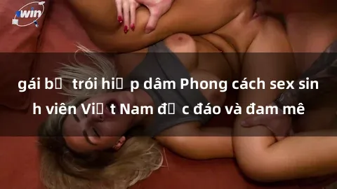 gái bị trói hiếp dâm Phong cách sex sinh viên Việt Nam độc đáo và đam mê